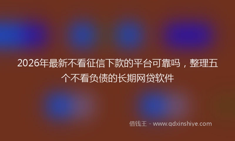 2026年最新不看征信下款的平台可靠吗，整理五个不看负债的长期网贷软件