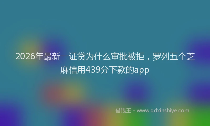 2026年最新一证贷为什么审批被拒,罗列五个芝麻信用439分下款的app