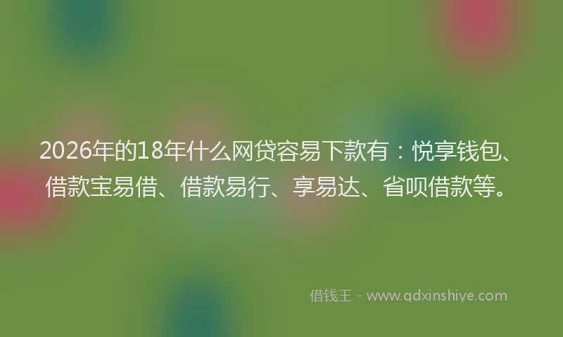 2026年的18年什么网贷容易下款有：悦享钱包、借款宝易借、借款易行、享易达、省呗借款等。