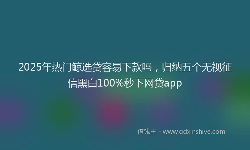 2025年热门鲸选贷容易下款吗,归纳五个无视征信黑白100%秒下网贷app