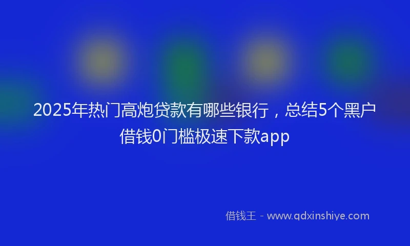 2025年热门高炮贷款有哪些银行，总结5个黑户借钱0门槛极速下款app