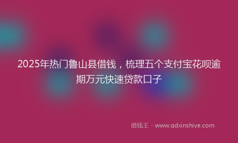 2025年热门鲁山县借钱，梳理五个支付宝花呗逾期万元快速贷款口子