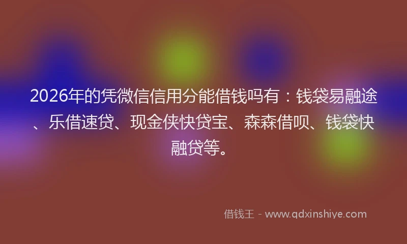 2026年的凭微信信用分能借钱吗有：钱袋易融途、乐借速贷、现金侠快贷宝、森森借呗、钱袋快融贷等。