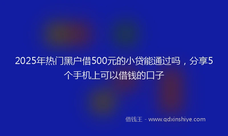 2025年热门黑户借500元的小贷能通过吗，分享5个手机上可以借钱的口子