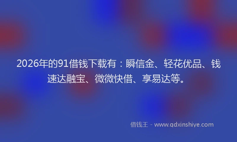 2026年的91借钱下载有：瞬信金、轻花优品、钱速达融宝、微微快借、享易达等。