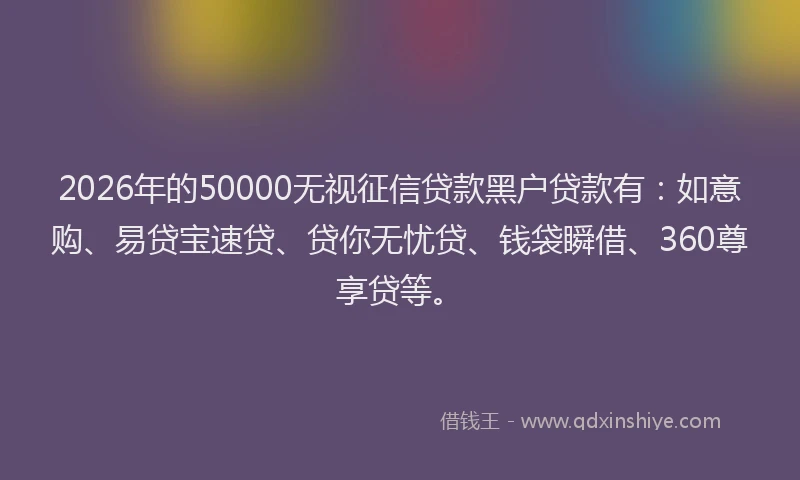 2026年的50000无视征信贷款黑户贷款有：如意购、易贷宝速贷、贷你无忧贷、钱袋瞬借、360尊享贷等。