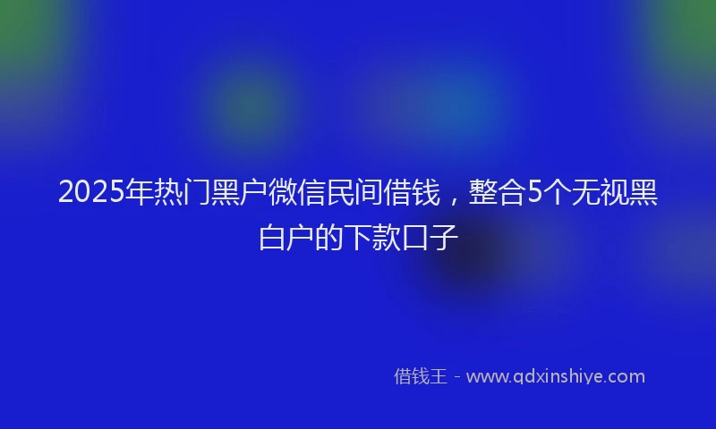 2025年热门黑户微信民间借钱，整合5个无视黑白户的下款口子