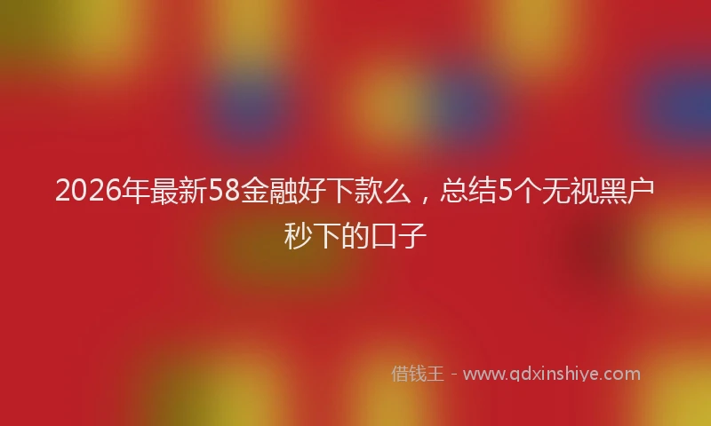 2026年最新58金融好下款么，总结5个无视黑户秒下的口子