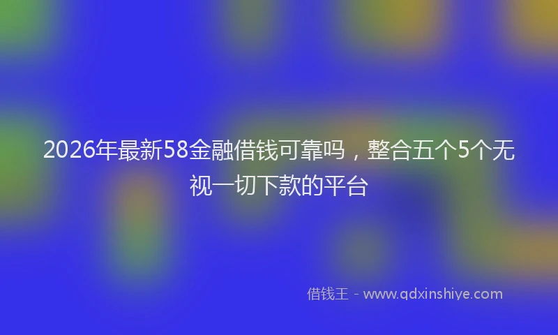 2026年最新58金融借钱可靠吗，整合五个5个无视一切下款的平台