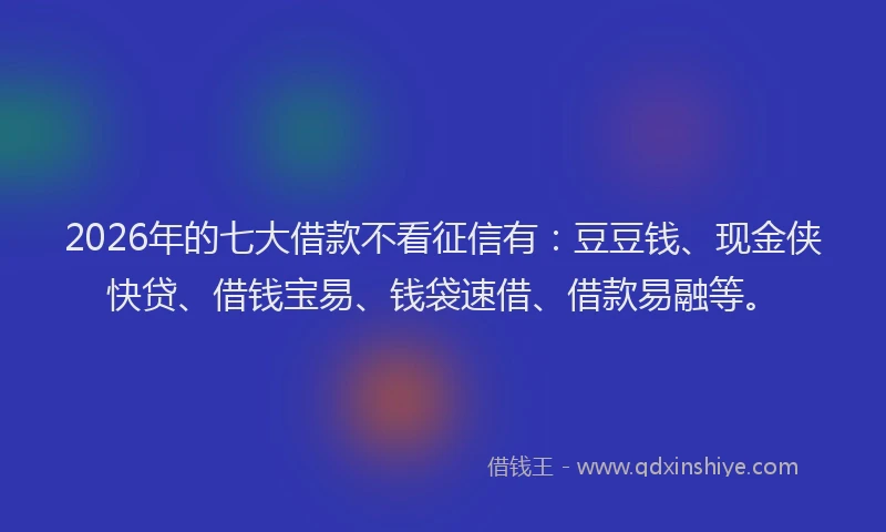 2026年的七大借款不看征信有：豆豆钱、现金侠快贷、借钱宝易、钱袋速借、借款易融等。