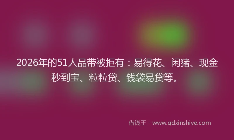 2026年的51人品带被拒有:易得花、闲猪、现金秒到宝、粒粒贷、钱袋易贷等。
