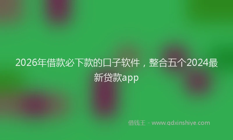 2026年借款必下款的口子软件，整合五个2024最新贷款app