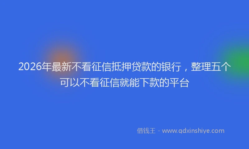 2026年最新不看征信抵押贷款的银行，整理五个可以不看征信就能下款的平台