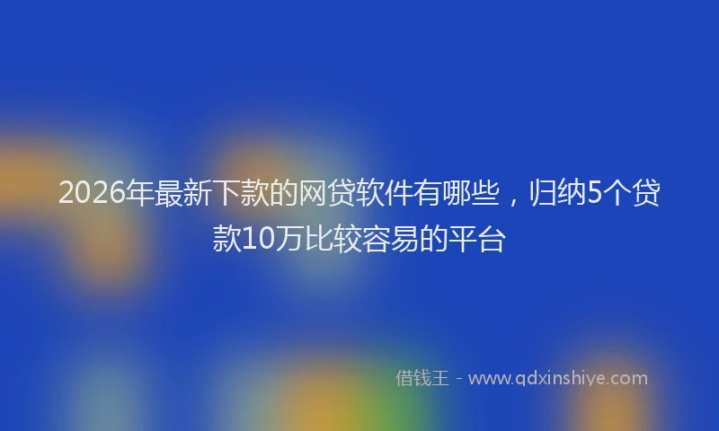 2026年最新下款的网贷软件有哪些，归纳5个贷款10万比较容易的平台