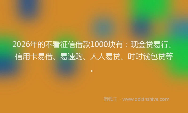 2026年的不看征信借款1000块有：现金贷易行、信用卡易借、易速购、人人易贷、时时钱包贷等。