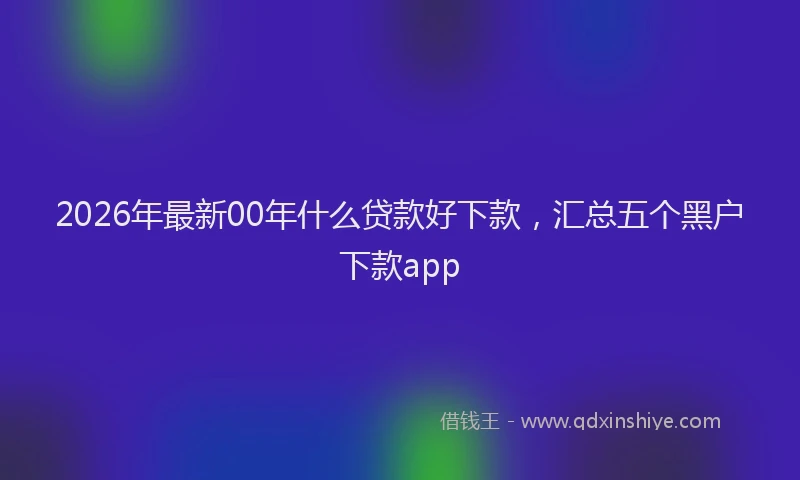 2026年最新00年什么贷款好下款，汇总五个黑户下款app