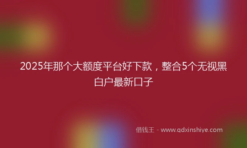 2025年那个大额度平台好下款，整合5个无视黑白户最新口子