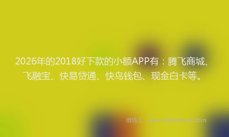 2026年的2018好下款的小额APP有:腾飞商城、飞融宝、快易贷通、快鸟钱包、现金白卡等。