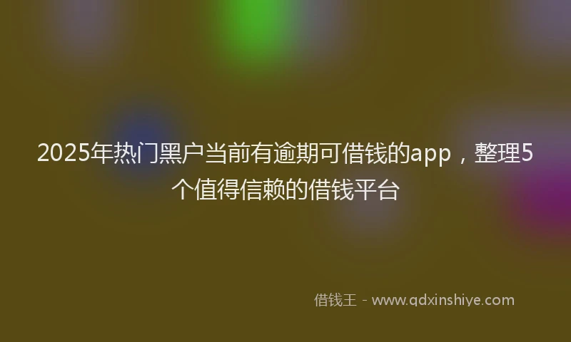 2025年热门黑户当前有逾期可借钱的app,整理5个值得信赖的借钱平台