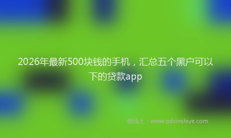 2026年最新500块钱的手机,汇总五个黑户可以下的贷款app