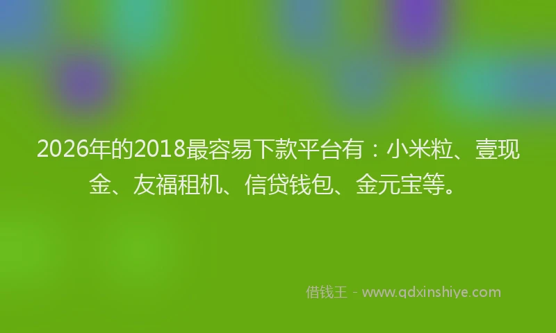 2026年的2018最容易下款平台有：小米粒、壹现金、友福租机、信贷钱包、金元宝等。