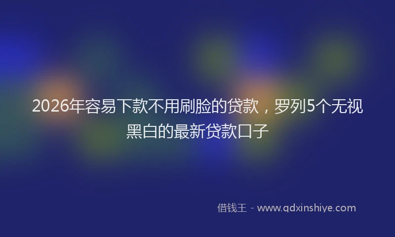 2026年容易下款不用刷脸的贷款，罗列5个无视黑白的最新贷款口子