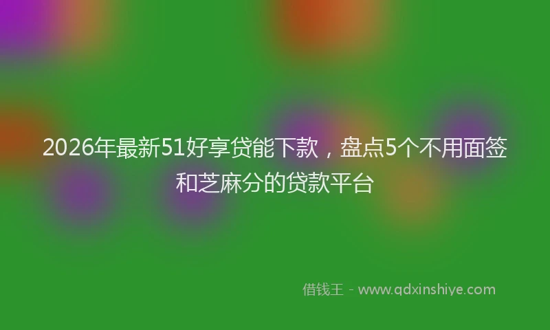 2026年最新51好享贷能下款，盘点5个不用面签和芝麻分的贷款平台