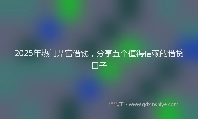 2025年热门鼎富借钱，分享五个值得信赖的借贷口子