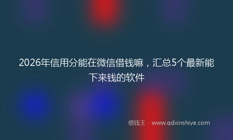 2026年信用分能在微信借钱嘛，汇总5个最新能下来钱的软件