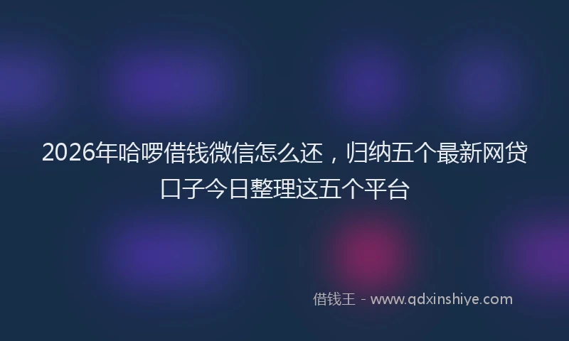 2026年哈啰借钱微信怎么还，归纳五个最新网贷口子今日整理这五个平台