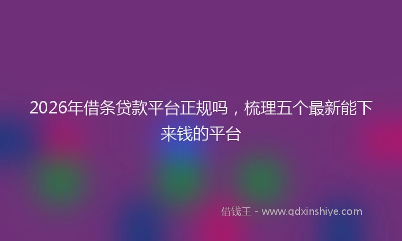 2026年借条贷款平台正规吗，梳理五个最新能下来钱的平台