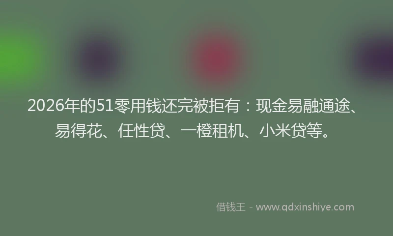 2026年的51零用钱还完被拒有:现金易融通途、易得花、任性贷、一橙租机、小米贷等。