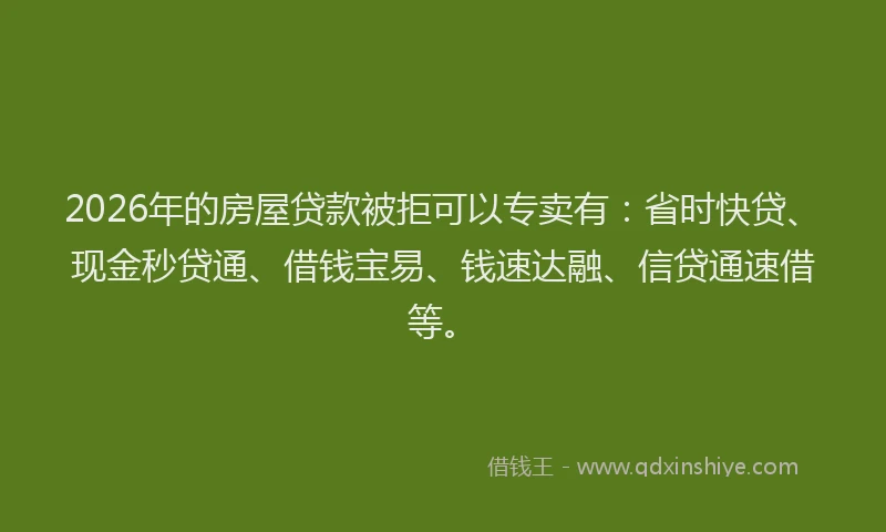 2026年的房屋贷款被拒可以专卖有：省时快贷、现金秒贷通、借钱宝易、钱速达融、信贷通速借等。
