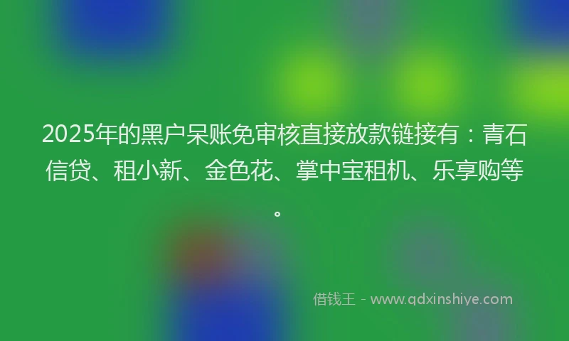 2025年的黑户呆账免审核直接放款链接有:青石信贷、租小新、金色花、掌中宝租机、乐享购等。