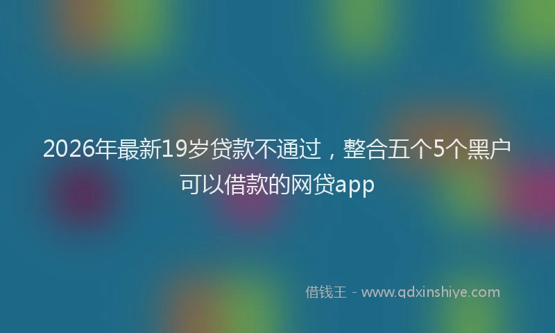 2026年最新19岁贷款不通过,整合五个5个黑户可以借款的网贷app