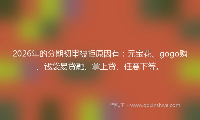 2026年的分期初审被拒原因有：元宝花、gogo购、钱袋易贷融、掌上贷、任意下等。