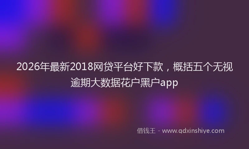 2026年最新2018网贷平台好下款，概括五个无视逾期大数据花户黑户app