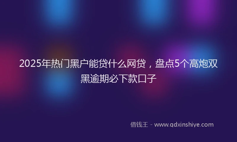 2025年热门黑户能贷什么网贷,盘点5个高炮双黑逾期必下款口子