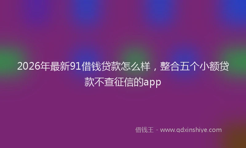 2026年最新91借钱贷款怎么样，整合五个小额贷款不查征信的app