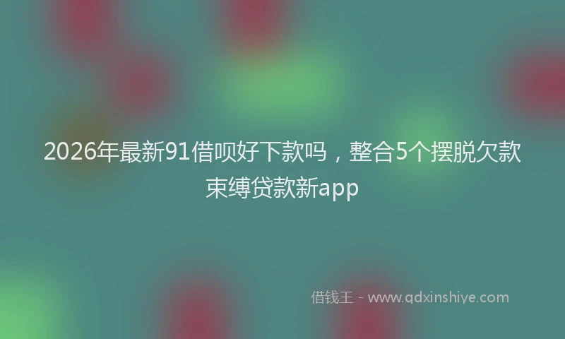 2026年最新91借呗好下款吗，整合5个摆脱欠款束缚贷款新app