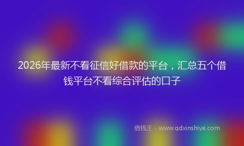 2026年最新不看征信好借款的平台，汇总五个借钱平台不看综合评估的口子