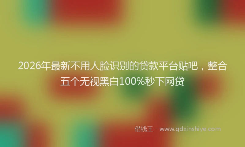 2026年最新不用人脸识别的贷款平台贴吧，整合五个无视黑白100%秒下网贷