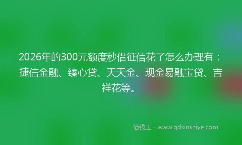 2026年的300元额度秒借征信花了怎么办理有：捷信金融、臻心贷、天天金、现金易融宝贷、吉祥花等。