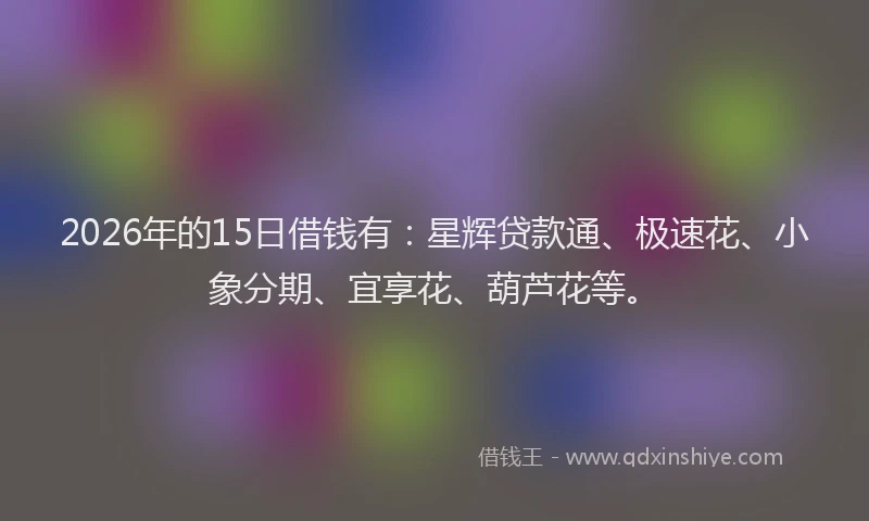 2026年的15日借钱有:星辉贷款通、极速花、小象分期、宜享花、葫芦花等。