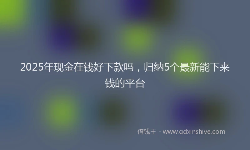 2025年现金在钱好下款吗，归纳5个最新能下来钱的平台