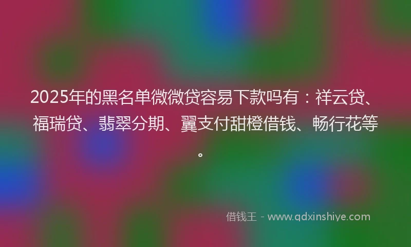 2025年的黑名单微微贷容易下款吗有:祥云贷、福瑞贷、翡翠分期、翼支付甜橙借钱、畅行花等。