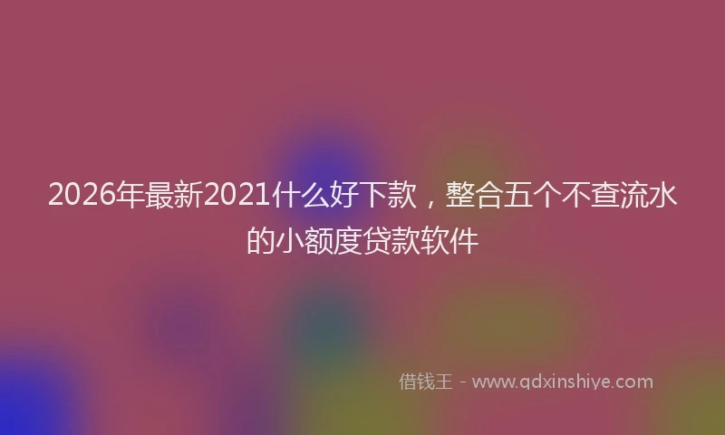 2026年最新2021什么好下款，整合五个不查流水的小额度贷款软件