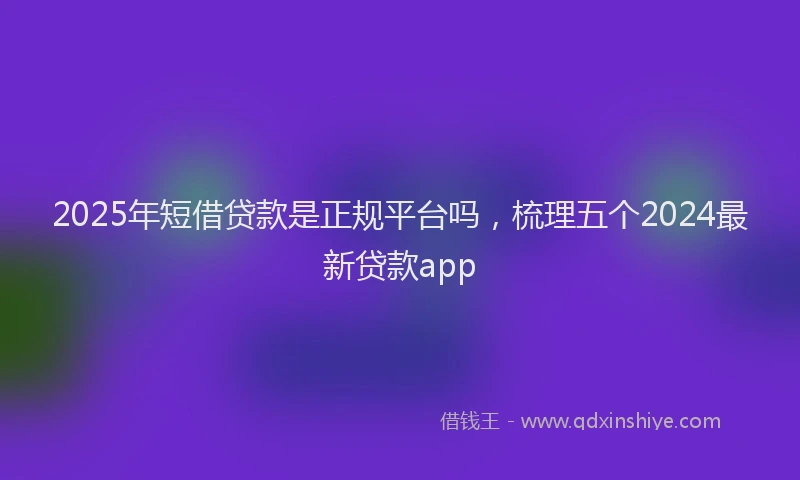 2025年短借贷款是正规平台吗，梳理五个2024最新贷款app