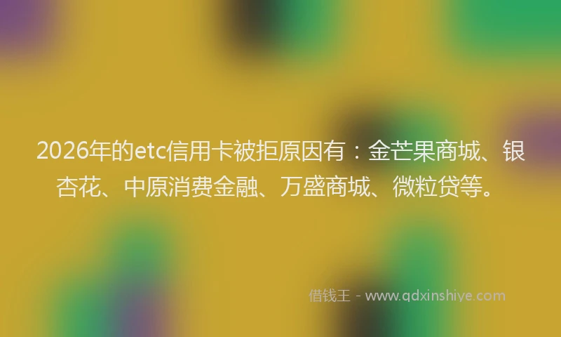 2026年的etc信用卡被拒原因有：金芒果商城、银杏花、中原消费金融、万盛商城、微粒贷等。