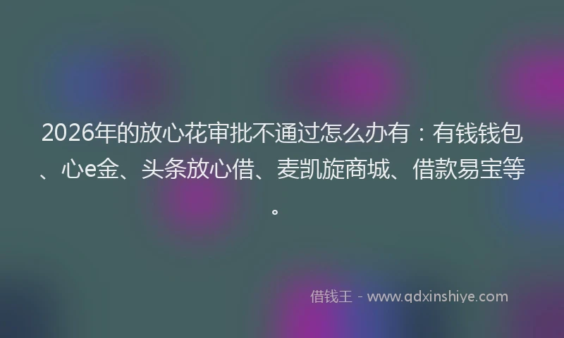 2026年的放心花审批不通过怎么办有：有钱钱包、心e金、头条放心借、麦凯旋商城、借款易宝等。